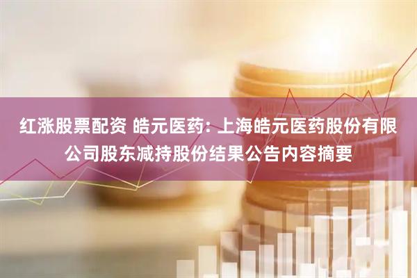 红涨股票配资 皓元医药: 上海皓元医药股份有限公司股东减持股份结果公告内容摘要