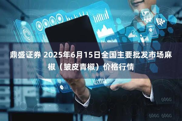 鼎盛证券 2025年6月15日全国主要批发市场麻椒（皱皮青椒）价格行情
