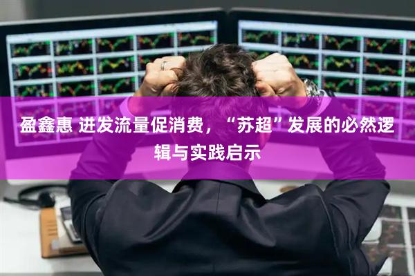 盈鑫惠 迸发流量促消费，“苏超”发展的必然逻辑与实践启示