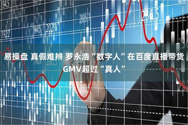 易操盘 真假难辨 罗永浩“数字人”在百度直播带货GMV超过“真人”