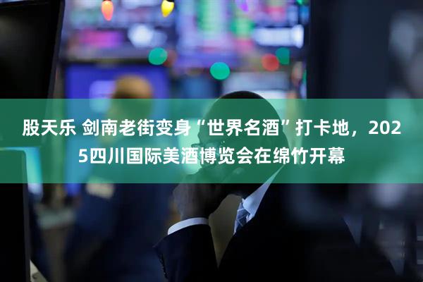 股天乐 剑南老街变身“世界名酒”打卡地，2025四川国际美酒博览会在绵竹开幕