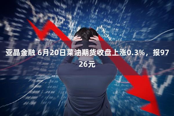 亚晶金融 6月20日菜油期货收盘上涨0.3%，报9726元
