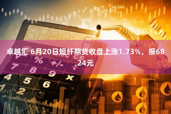 卓越汇 6月20日短纤期货收盘上涨1.73%，报6824元