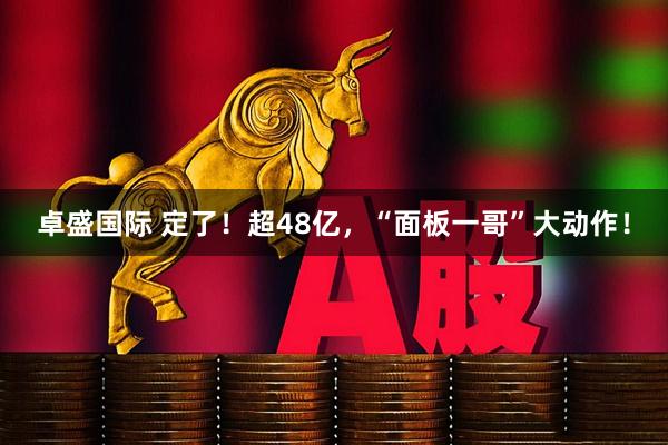 卓盛国际 定了！超48亿，“面板一哥”大动作！