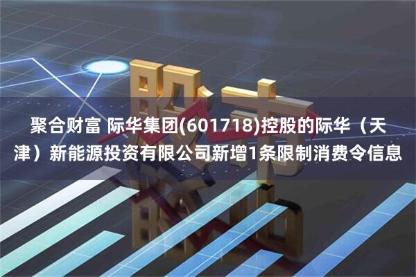 聚合财富 际华集团(601718)控股的际华（天津）新能源投资有限公司新增1条限制消费令信息