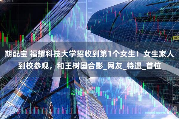 期配宝 福耀科技大学招收到第1个女生！女生家人到校参观，和王树国合影_网友_待遇_首位