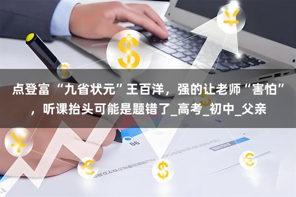 点登富 “九省状元”王百洋，强的让老师“害怕”，听课抬头可能是题错了_高考_初中_父亲