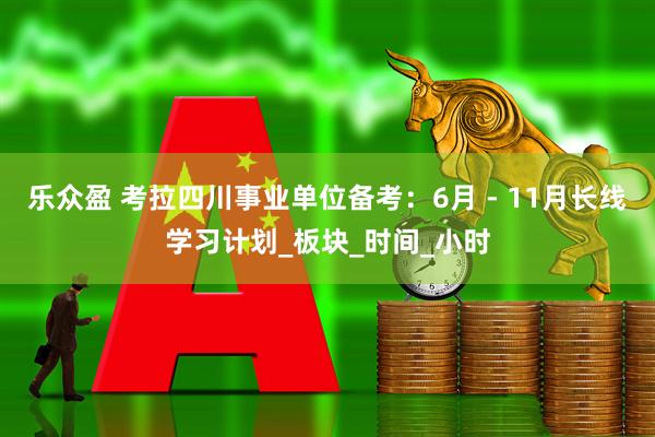 乐众盈 考拉四川事业单位备考：6月 - 11月长线学习计划_板块_时间_小时