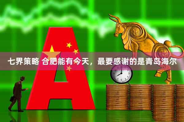 七界策略 合肥能有今天，最要感谢的是青岛海尔