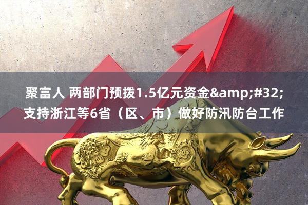 聚富人 两部门预拨1.5亿元资金&#32;支持浙江等6省（区、市）做好防汛防台工作