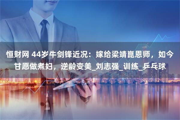 恒财网 44岁牛剑锋近况：嫁给梁靖崑恩师，如今甘愿做煮妇，逆龄变美_刘志强_训练_乒乓球
