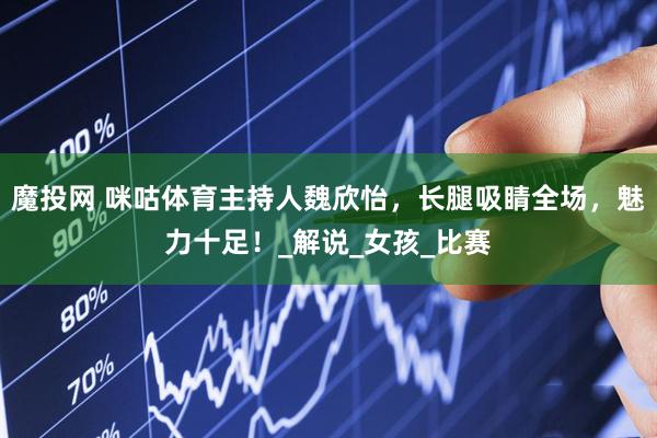 魔投网 咪咕体育主持人魏欣怡，长腿吸睛全场，魅力十足！_解说_女孩_比赛