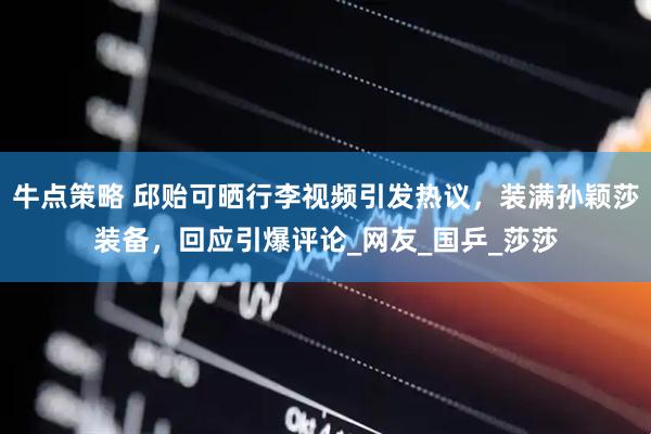牛点策略 邱贻可晒行李视频引发热议，装满孙颖莎装备，回应引爆评论_网友_国乒_莎莎