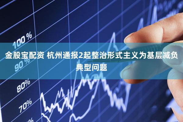 金股宝配资 杭州通报2起整治形式主义为基层减负典型问题