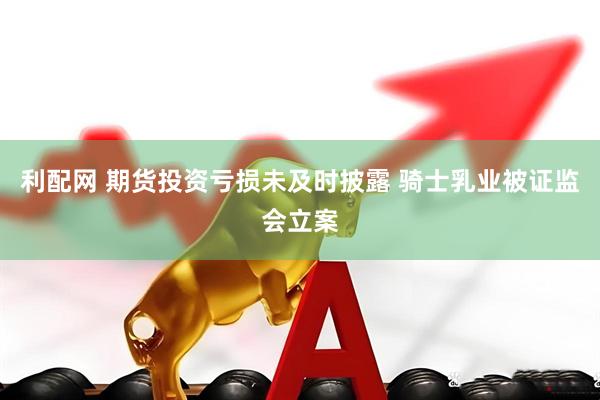 利配网 期货投资亏损未及时披露 骑士乳业被证监会立案