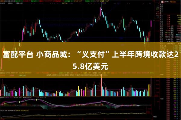 富配平台 小商品城：“义支付”上半年跨境收款达25.8亿美元