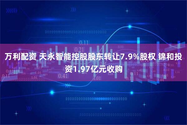 万利配资 天永智能控股股东转让7.9%股权 锦和投资1.97亿元收购