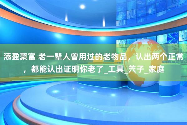 添盈聚富 老一辈人曾用过的老物品，认出两个正常，都能认出证明你老了_工具_茓子_家庭