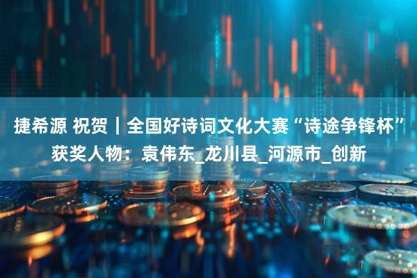 捷希源 祝贺｜全国好诗词文化大赛“诗途争锋杯”获奖人物：袁伟东_龙川县_河源市_创新