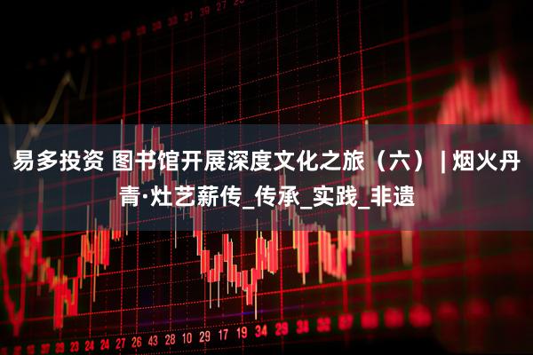 易多投资 图书馆开展深度文化之旅（六） | 烟火丹青·灶艺薪传_传承_实践_非遗