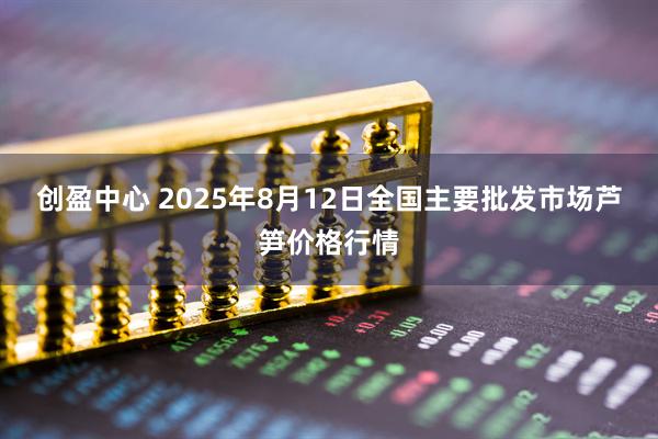 创盈中心 2025年8月12日全国主要批发市场芦笋价格行情