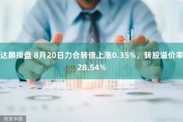 达麟操盘 8月20日力合转债上涨0.35%，转股溢价率28.54%