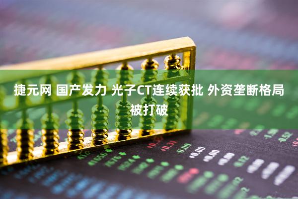 捷元网 国产发力 光子CT连续获批 外资垄断格局被打破