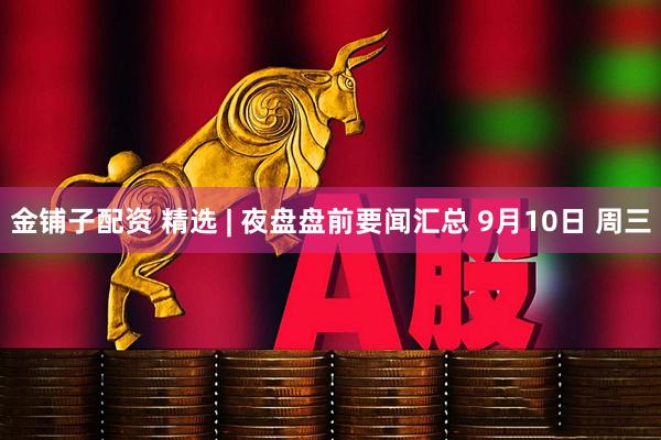 金铺子配资 精选 | 夜盘盘前要闻汇总 9月10日 周三