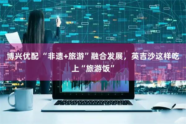 博兴优配 “非遗+旅游”融合发展，英吉沙这样吃上“旅游饭”