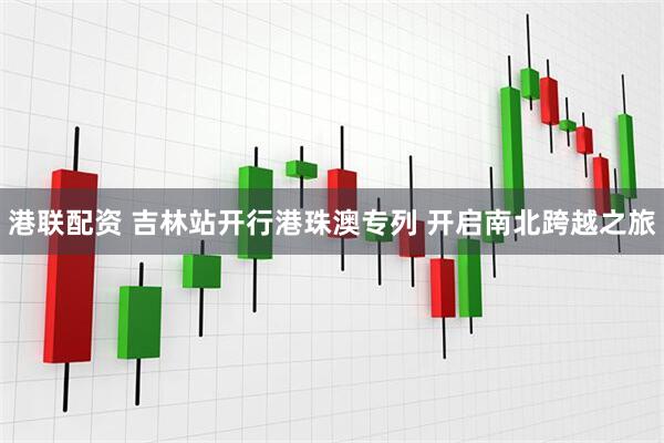 港联配资 吉林站开行港珠澳专列 开启南北跨越之旅