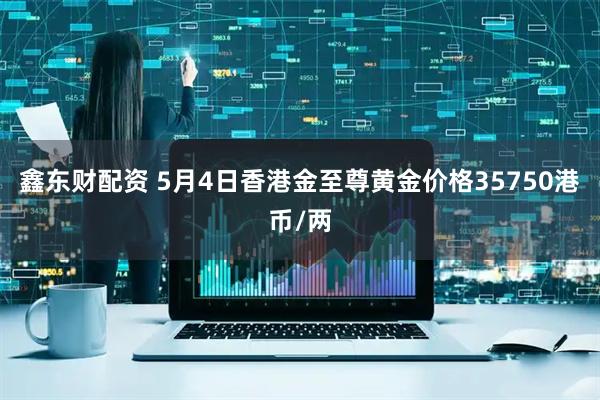 鑫东财配资 5月4日香港金至尊黄金价格35750港币/两