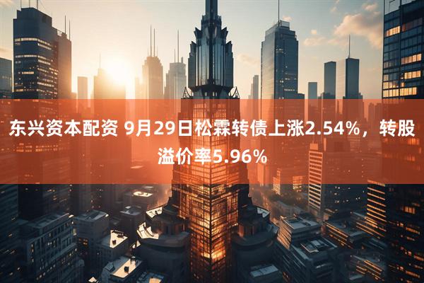 东兴资本配资 9月29日松霖转债上涨2.54%，转股溢价率5.96%