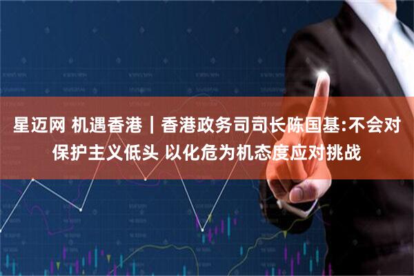 星迈网 机遇香港｜香港政务司司长陈国基:不会对保护主义低头 以化危为机态度应对挑战