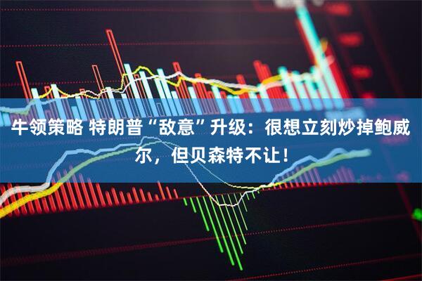 牛领策略 特朗普“敌意”升级：很想立刻炒掉鲍威尔，但贝森特不让！