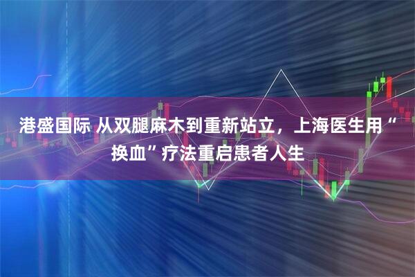 港盛国际 从双腿麻木到重新站立，上海医生用“换血”疗法重启患者人生