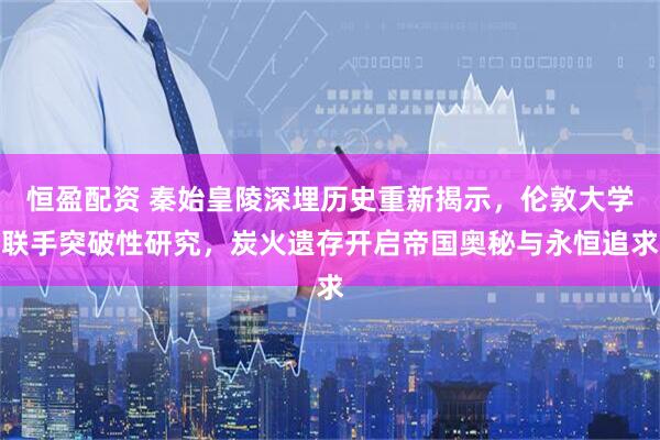 恒盈配资 秦始皇陵深埋历史重新揭示，伦敦大学联手突破性研究，炭火遗存开启帝国奥秘与永恒追求